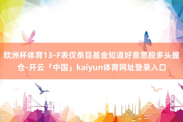 欧洲杯体育13-F表仅条目基金知道好意思股多头握仓-开云「中国」kaiyun体育网址登录入口