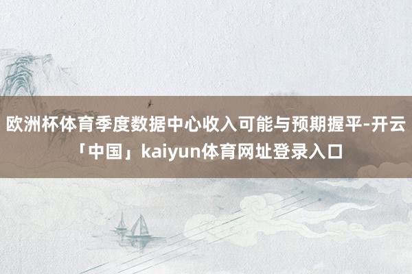 欧洲杯体育季度数据中心收入可能与预期握平-开云「中国」kaiyun体育网址登录入口