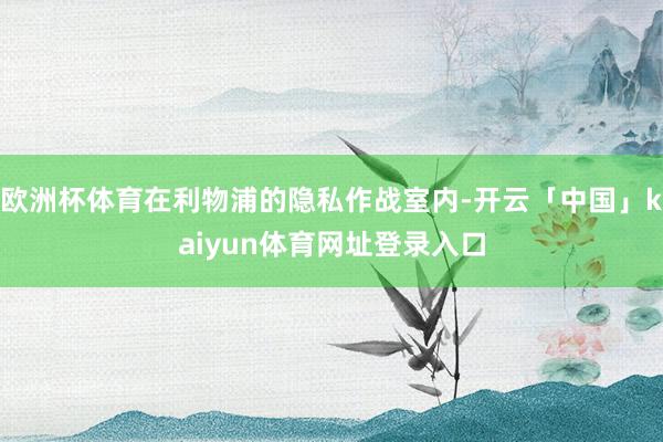 欧洲杯体育在利物浦的隐私作战室内-开云「中国」kaiyun体育网址登录入口