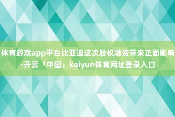 体育游戏app平台比亚迪这次股权融资带来正面影响-开云「中国」kaiyun体育网址登录入口