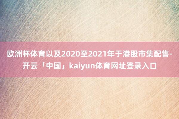 欧洲杯体育以及2020至2021年于港股市集配售-开云「中国」kaiyun体育网址登录入口