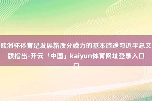 欧洲杯体育是发展新质分娩力的基本旅途习近平总文牍指出-开云「中国」kaiyun体育网址登录入口