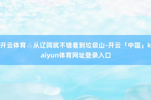 开云体育△从辽阔就不错看到垃圾山-开云「中国」kaiyun体育网址登录入口