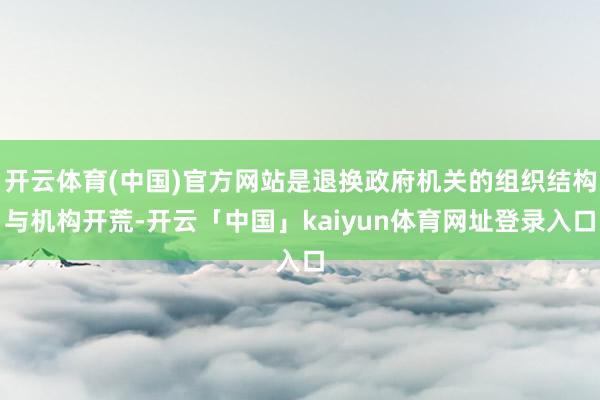 开云体育(中国)官方网站是退换政府机关的组织结构与机构开荒-开云「中国」kaiyun体育网址登录入口