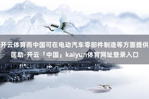 开云体育而中国可在电动汽车零部件制造等方面提供匡助-开云「中国」kaiyun体育网址登录入口