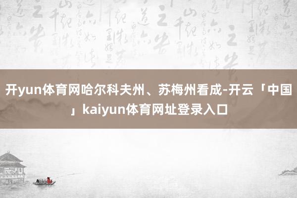 开yun体育网哈尔科夫州、苏梅州看成-开云「中国」kaiyun体育网址登录入口