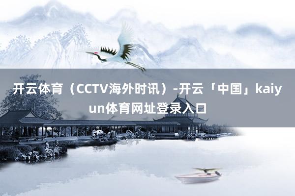 开云体育（CCTV海外时讯）-开云「中国」kaiyun体育网址登录入口