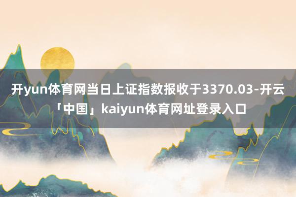 开yun体育网当日上证指数报收于3370.03-开云「中国」kaiyun体育网址登录入口