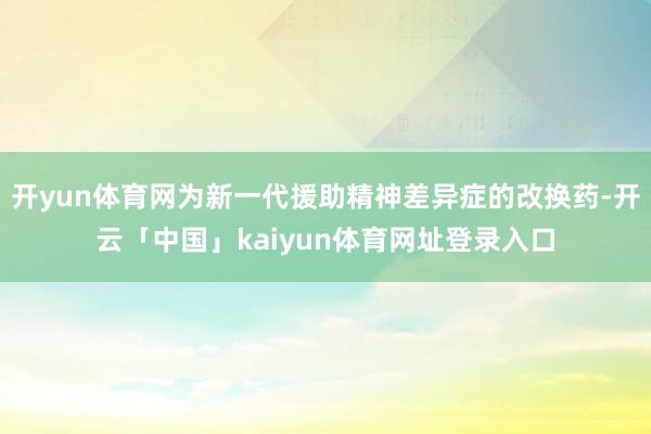 开yun体育网为新一代援助精神差异症的改换药-开云「中国」kaiyun体育网址登录入口