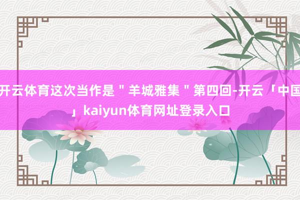 开云体育这次当作是＂羊城雅集＂第四回-开云「中国」kaiyun体育网址登录入口