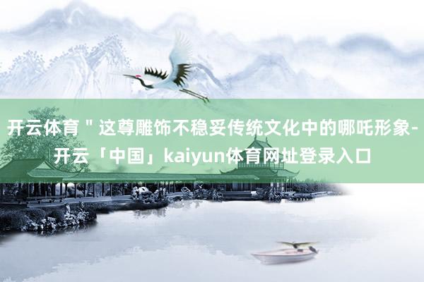 开云体育＂这尊雕饰不稳妥传统文化中的哪吒形象-开云「中国」kaiyun体育网址登录入口