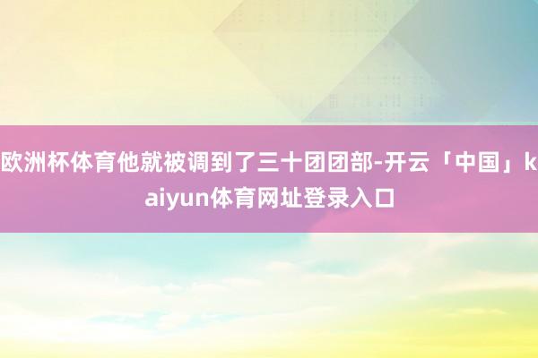 欧洲杯体育他就被调到了三十团团部-开云「中国」kaiyun体育网址登录入口
