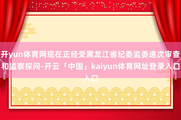开yun体育网现在正经受黑龙江省纪委监委递次审查和监察探问-开云「中国」kaiyun体育网址登录入口