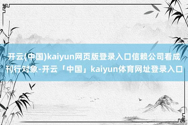 开云(中国)kaiyun网页版登录入口信赖公司看成刊行对象-开云「中国」kaiyun体育网址登录入口