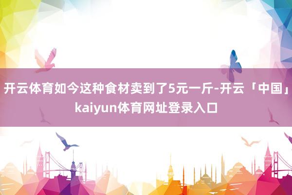 开云体育如今这种食材卖到了5元一斤-开云「中国」kaiyun体育网址登录入口