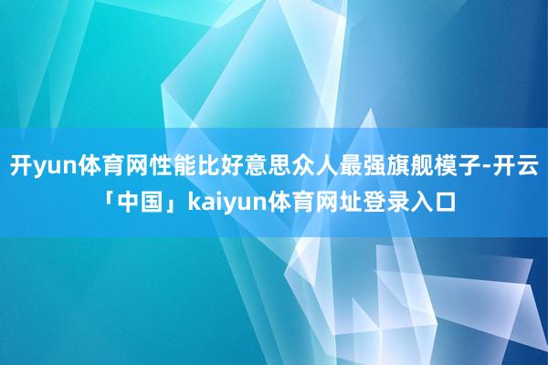 开yun体育网性能比好意思众人最强旗舰模子-开云「中国」kaiyun体育网址登录入口