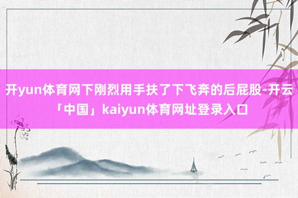 开yun体育网下刚烈用手扶了下飞奔的后屁股-开云「中国」kaiyun体育网址登录入口