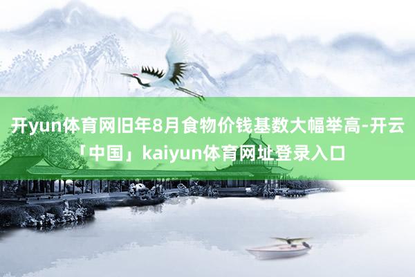 开yun体育网旧年8月食物价钱基数大幅举高-开云「中国」kaiyun体育网址登录入口