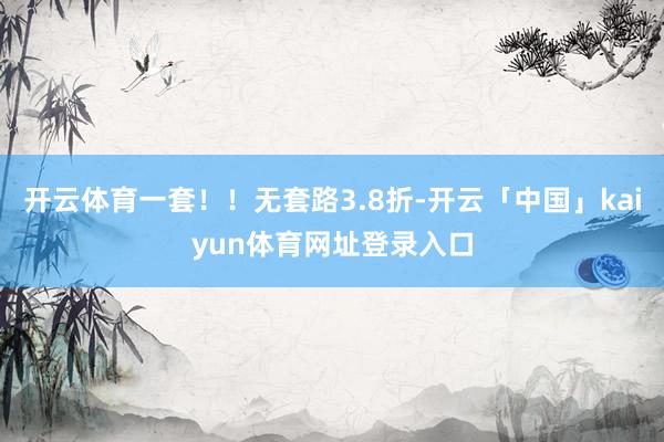 开云体育一套！！无套路3.8折-开云「中国」kaiyun体育网址登录入口