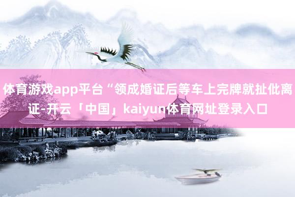 体育游戏app平台“领成婚证后等车上完牌就扯仳离证-开云「中国」kaiyun体育网址登录入口