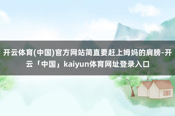 开云体育(中国)官方网站简直要赶上姆妈的肩膀-开云「中国」kaiyun体育网址登录入口