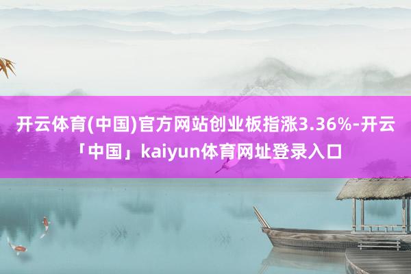 开云体育(中国)官方网站创业板指涨3.36%-开云「中国」kaiyun体育网址登录入口