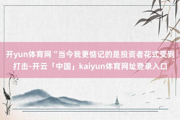 开yun体育网 “当今我更惦记的是投资者花式受到打击-开云「中国」kaiyun体育网址登录入口