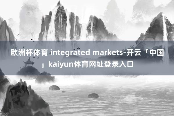 欧洲杯体育 integrated markets-开云「中国」kaiyun体育网址登录入口