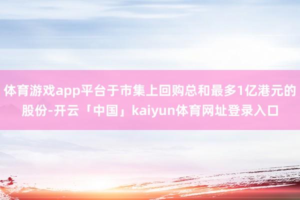 体育游戏app平台于市集上回购总和最多1亿港元的股份-开云「中国」kaiyun体育网址登录入口