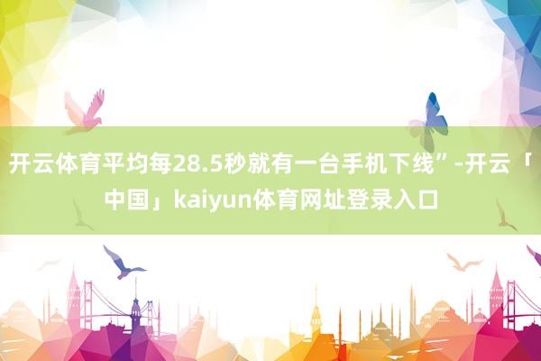 开云体育平均每28.5秒就有一台手机下线”-开云「中国」kaiyun体育网址登录入口