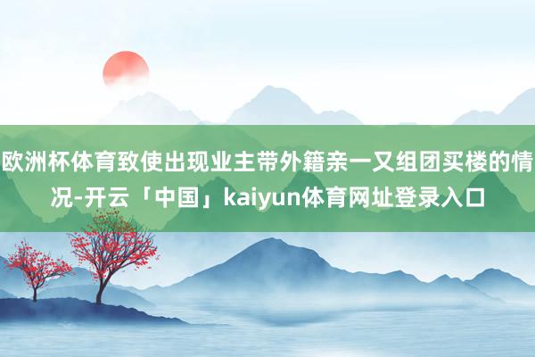 欧洲杯体育致使出现业主带外籍亲一又组团买楼的情况-开云「中国」kaiyun体育网址登录入口