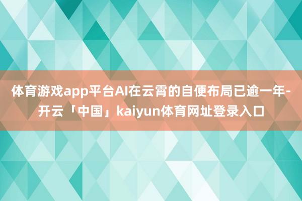 体育游戏app平台AI在云霄的自便布局已逾一年-开云「中国」kaiyun体育网址登录入口