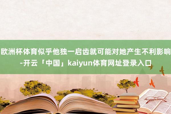 欧洲杯体育似乎他独一启齿就可能对她产生不利影响-开云「中国」kaiyun体育网址登录入口