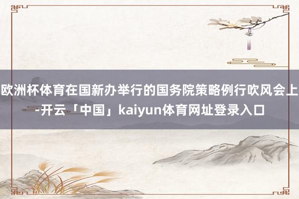 欧洲杯体育在国新办举行的国务院策略例行吹风会上-开云「中国」kaiyun体育网址登录入口