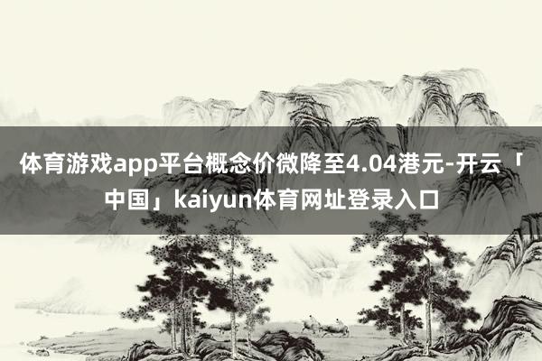 体育游戏app平台概念价微降至4.04港元-开云「中国」kaiyun体育网址登录入口