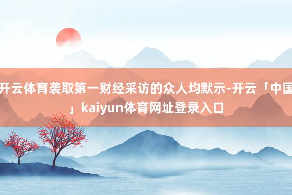 开云体育袭取第一财经采访的众人均默示-开云「中国」kaiyun体育网址登录入口
