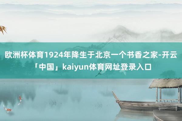 欧洲杯体育1924年降生于北京一个书香之家-开云「中国」kaiyun体育网址登录入口