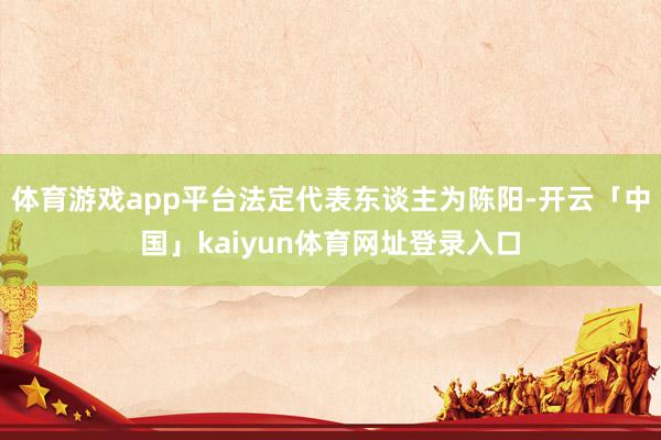 体育游戏app平台法定代表东谈主为陈阳-开云「中国」kaiyun体育网址登录入口