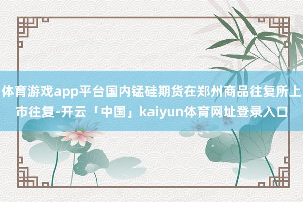 体育游戏app平台国内锰硅期货在郑州商品往复所上市往复-开云「中国」kaiyun体育网址登录入口