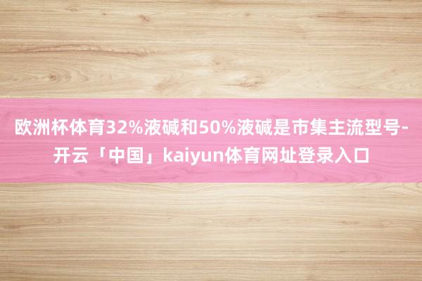 欧洲杯体育32%液碱和50%液碱是市集主流型号-开云「中国」kaiyun体育网址登录入口