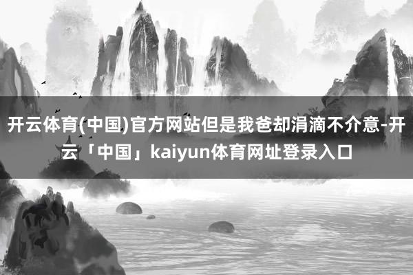 开云体育(中国)官方网站但是我爸却涓滴不介意-开云「中国」kaiyun体育网址登录入口