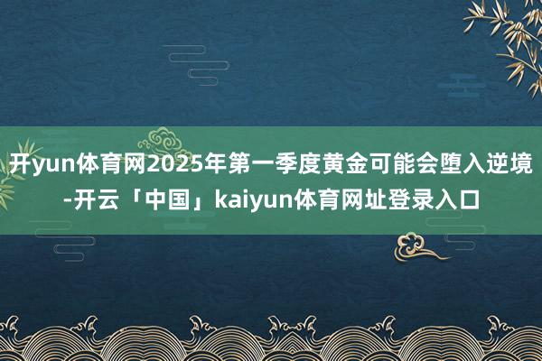 开yun体育网2025年第一季度黄金可能会堕入逆境-开云「中国」kaiyun体育网址登录入口