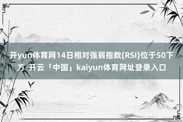 开yun体育网14日相对强弱指数(RSI)位于50下方-开云「中国」kaiyun体育网址登录入口