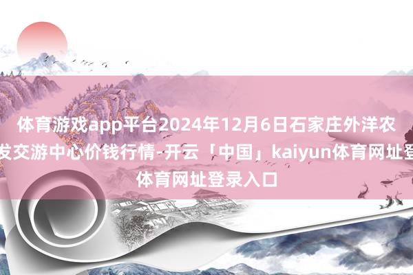 体育游戏app平台2024年12月6日石家庄外洋农居品批发交游中心价钱行情-开云「中国」kaiyun体育网址登录入口