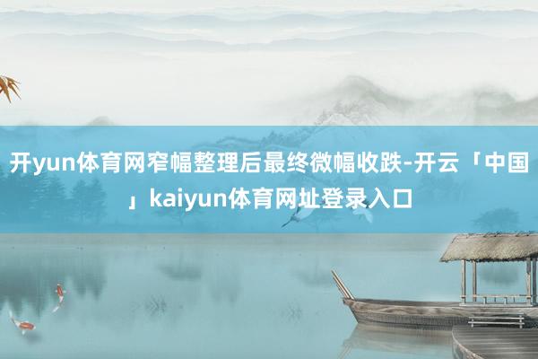 开yun体育网窄幅整理后最终微幅收跌-开云「中国」kaiyun体育网址登录入口