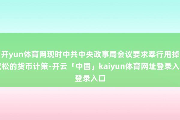 开yun体育网现时中共中央政事局会议要求奉行甩掉宽松的货币计策-开云「中国」kaiyun体育网址登录入口