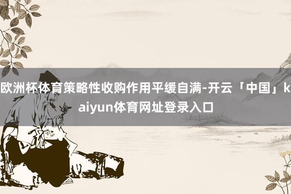欧洲杯体育策略性收购作用平缓自满-开云「中国」kaiyun体育网址登录入口