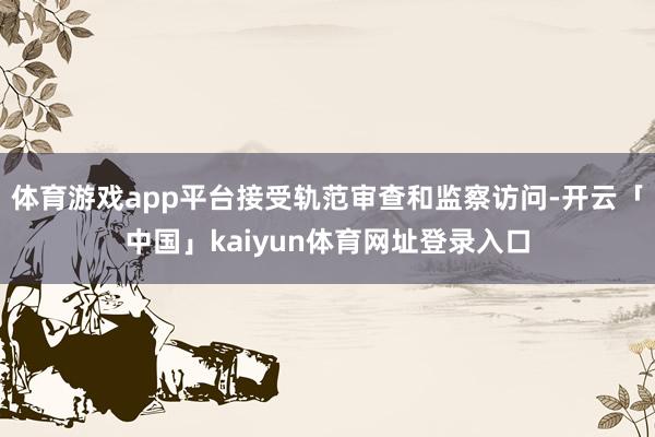 体育游戏app平台接受轨范审查和监察访问-开云「中国」kaiyun体育网址登录入口
