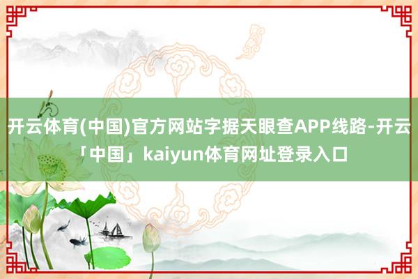 开云体育(中国)官方网站字据天眼查APP线路-开云「中国」kaiyun体育网址登录入口