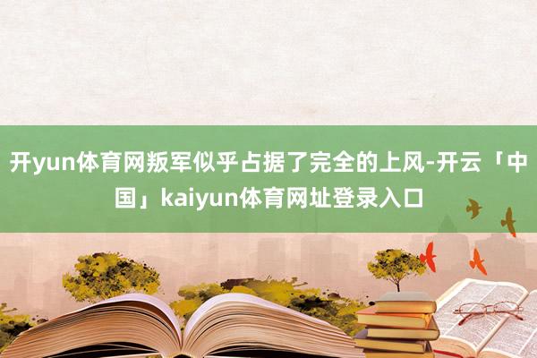 开yun体育网叛军似乎占据了完全的上风-开云「中国」kaiyun体育网址登录入口